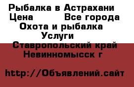 Рыбалка в Астрахани › Цена ­ 500 - Все города Охота и рыбалка » Услуги   . Ставропольский край,Невинномысск г.